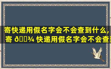 寄快递用假名字会不会查到什么,寄 🌾 快递用假名字会不会查到什么东西 🐵